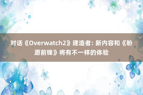 对话《Overwatch2》建造者: 新内容和《盼愿前锋》将有不一样的体验