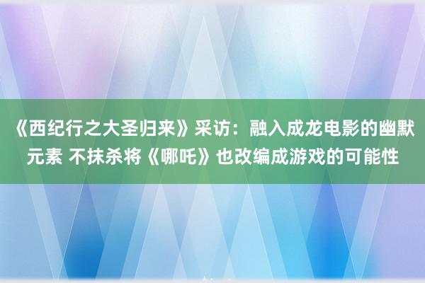 《西纪行之大圣归来》采访:融入成龙电影的幽默元素 不抹杀将《哪吒》也改编成游戏的可能性